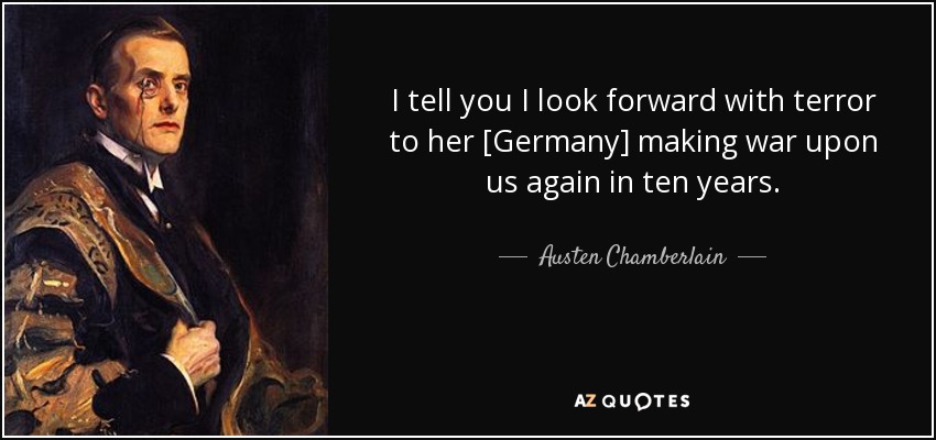 I tell you I look forward with terror to her [Germany] making war upon us again in ten years. - Austen Chamberlain