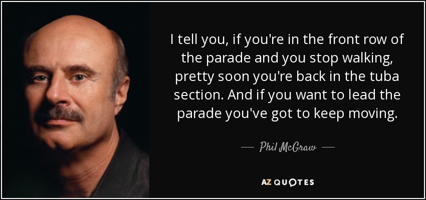 I tell you, if you're in the front row of the parade and you stop walking, pretty soon you're back in the tuba section. And if you want to lead the parade you've got to keep moving. - Phil McGraw