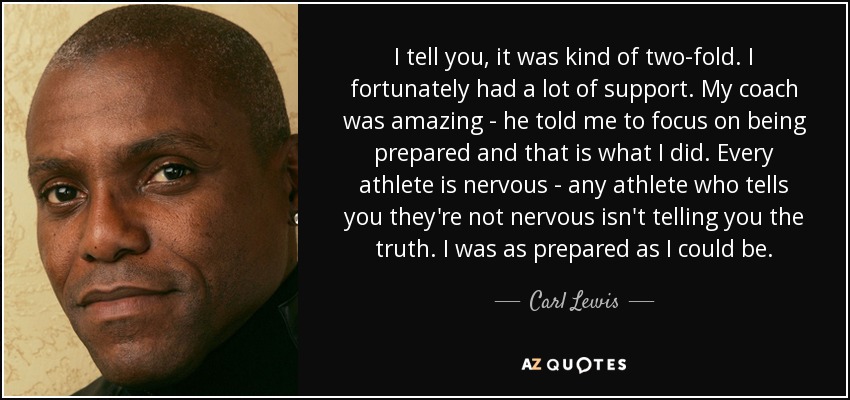 I tell you, it was kind of two-fold. I fortunately had a lot of support. My coach was amazing - he told me to focus on being prepared and that is what I did. Every athlete is nervous - any athlete who tells you they're not nervous isn't telling you the truth. I was as prepared as I could be. - Carl Lewis