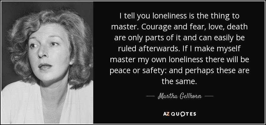 I tell you loneliness is the thing to master. Courage and fear, love, death are only parts of it and can easily be ruled afterwards. If I make myself master my own loneliness there will be peace or safety: and perhaps these are the same. - Martha Gellhorn