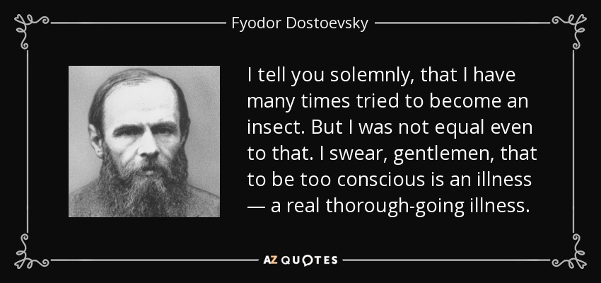 I tell you solemnly, that I have many times tried to become an insect. But I was not equal even to that. I swear, gentlemen, that to be too conscious is an illness — a real thorough-going illness. - Fyodor Dostoevsky