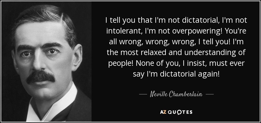 I tell you that I'm not dictatorial, I'm not intolerant, I'm not overpowering! You're all wrong, wrong, wrong, I tell you! I'm the most relaxed and understanding of people! None of you, I insist, must ever say I'm dictatorial again! - Neville Chamberlain