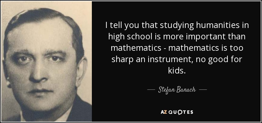 I tell you that studying humanities in high school is more important than mathematics - mathematics is too sharp an instrument, no good for kids. - Stefan Banach