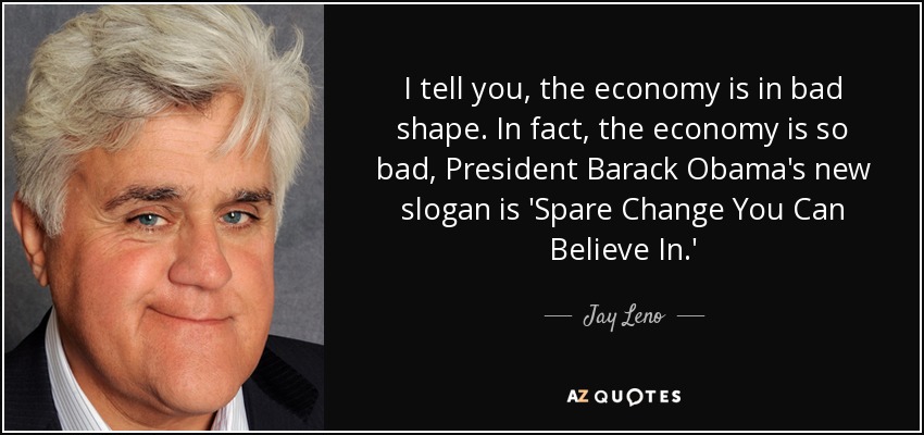 I tell you, the economy is in bad shape. In fact, the economy is so bad, President Barack Obama's new slogan is 'Spare Change You Can Believe In.' - Jay Leno