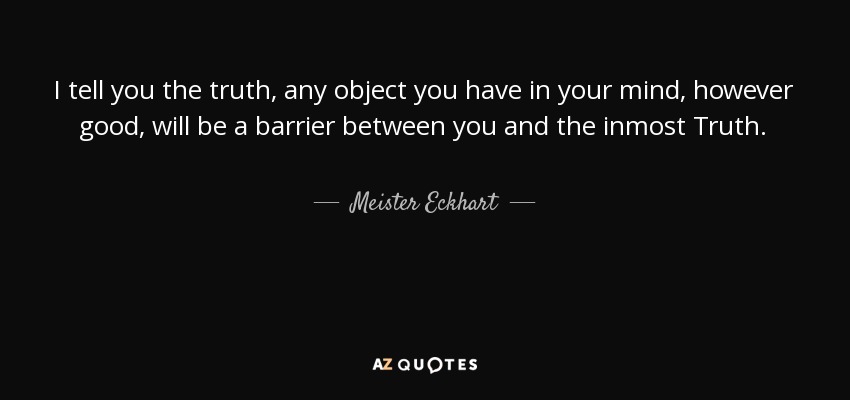 I tell you the truth, any object you have in your mind, however good, will be a barrier between you and the inmost Truth. - Meister Eckhart