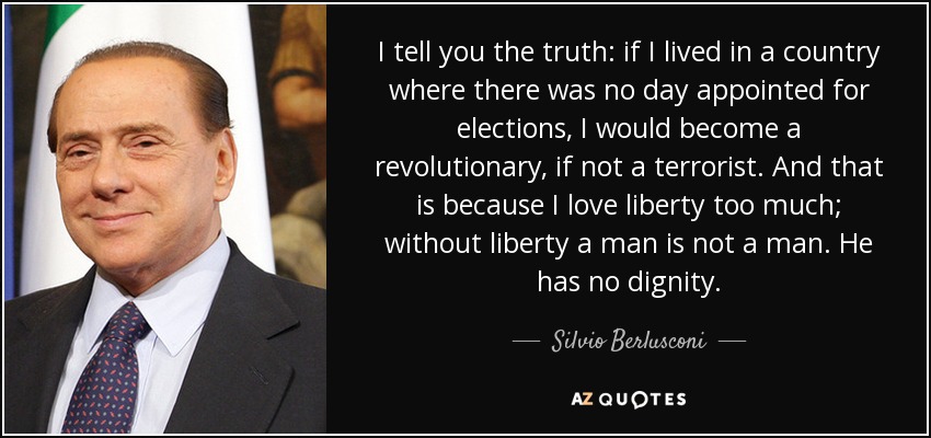 I tell you the truth: if I lived in a country where there was no day appointed for elections, I would become a revolutionary, if not a terrorist. And that is because I love liberty too much; without liberty a man is not a man. He has no dignity. - Silvio Berlusconi