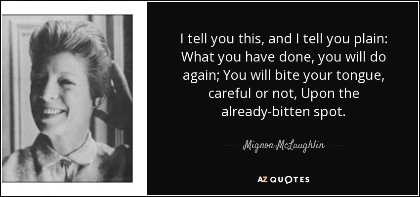 I tell you this, and I tell you plain: What you have done, you will do again; You will bite your tongue, careful or not, Upon the already-bitten spot. - Mignon McLaughlin