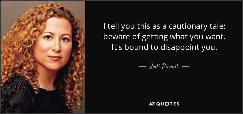 I tell you this as a cautionary tale: beware of getting what you want. It's bound to disappoint you. - Jodi Picoult