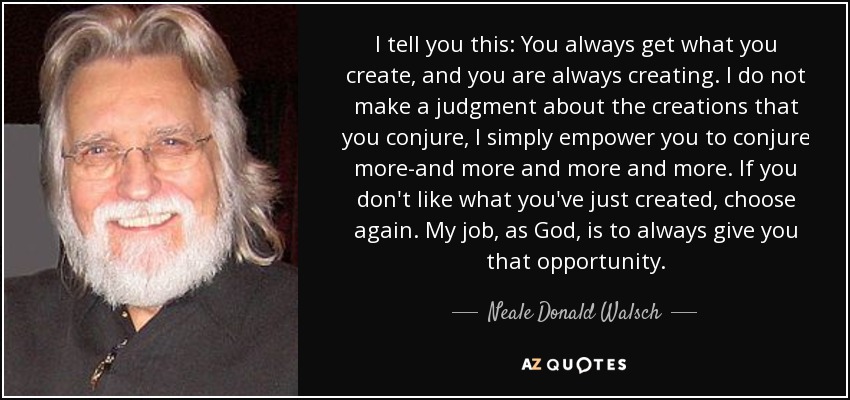 I tell you this: You always get what you create, and you are always creating. I do not make a judgment about the creations that you conjure, I simply empower you to conjure more-and more and more and more. If you don't like what you've just created, choose again. My job, as God, is to always give you that opportunity. - Neale Donald Walsch