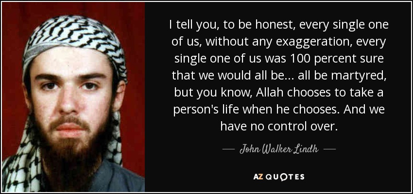 I tell you, to be honest, every single one of us, without any exaggeration, every single one of us was 100 percent sure that we would all be... all be martyred, but you know, Allah chooses to take a person's life when he chooses. And we have no control over. - John Walker Lindh