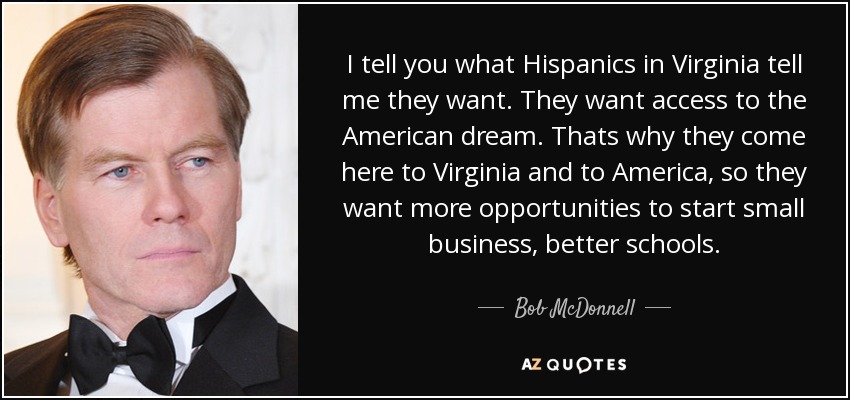 I tell you what Hispanics in Virginia tell me they want. They want access to the American dream. Thats why they come here to Virginia and to America, so they want more opportunities to start small business, better schools. - Bob McDonnell