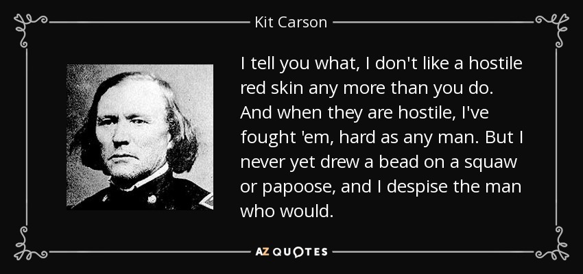 I tell you what, I don't like a hostile red skin any more than you do. And when they are hostile, I've fought 'em, hard as any man. But I never yet drew a bead on a squaw or papoose, and I despise the man who would. - Kit Carson