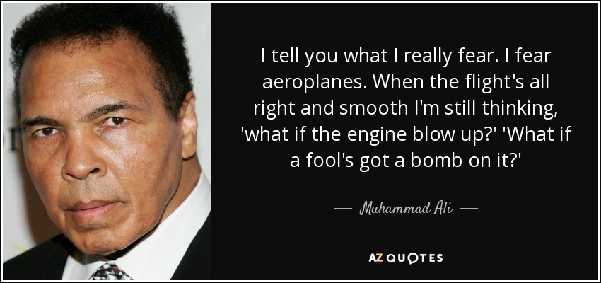 I tell you what I really fear. I fear aeroplanes. When the flight's all right and smooth I'm still thinking, 'what if the engine blow up?' 'What if a fool's got a bomb on it?' - Muhammad Ali