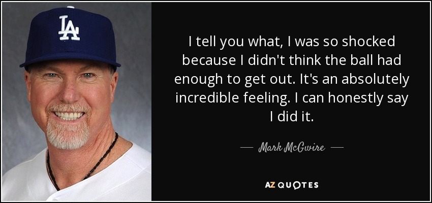 I tell you what, I was so shocked because I didn't think the ball had enough to get out. It's an absolutely incredible feeling. I can honestly say I did it. - Mark McGwire