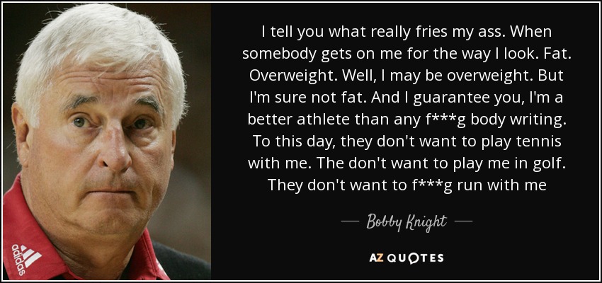 I tell you what really fries my ass. When somebody gets on me for the way I look. Fat. Overweight. Well, I may be overweight. But I'm sure not fat. And I guarantee you, I'm a better athlete than any f***g body writing. To this day, they don't want to play tennis with me. The don't want to play me in golf. They don't want to f***g run with me - Bobby Knight