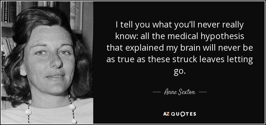 I tell you what you’ll never really know: all the medical hypothesis that explained my brain will never be as true as these struck leaves letting go. - Anne Sexton
