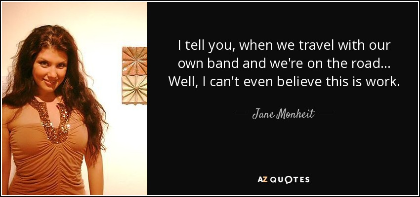 I tell you, when we travel with our own band and we're on the road... Well, I can't even believe this is work. - Jane Monheit