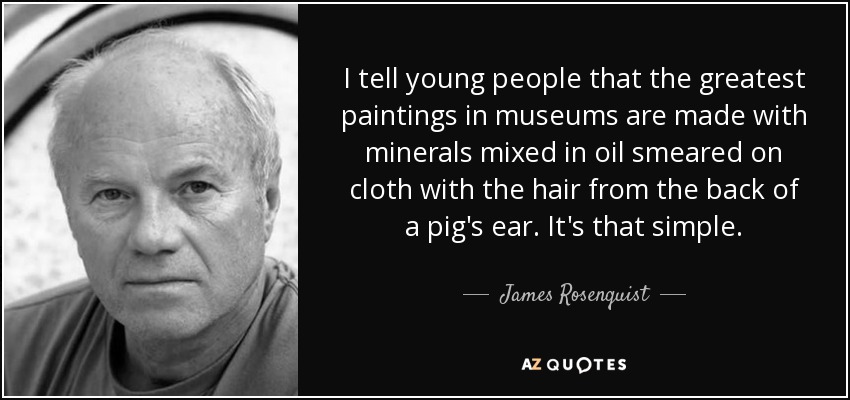 I tell young people that the greatest paintings in museums are made with minerals mixed in oil smeared on cloth with the hair from the back of a pig's ear. It's that simple. - James Rosenquist