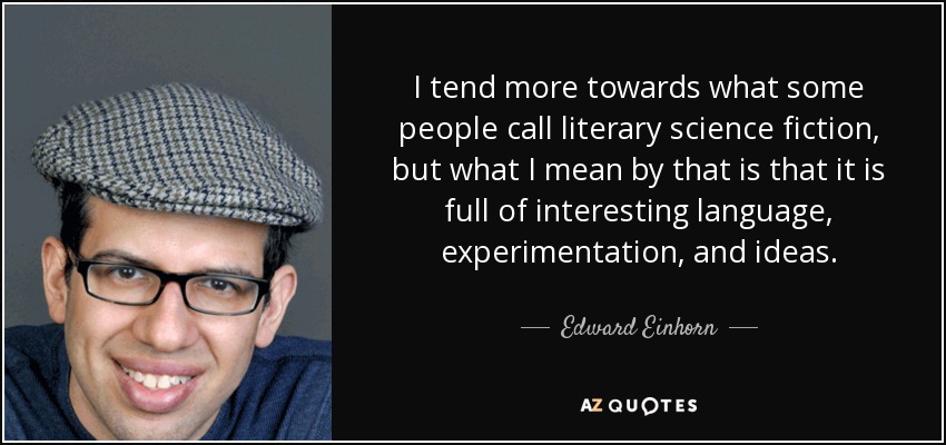 I tend more towards what some people call literary science fiction, but what I mean by that is that it is full of interesting language, experimentation, and ideas. - Edward Einhorn