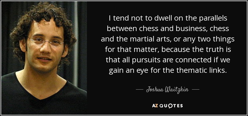 I tend not to dwell on the parallels between chess and business, chess and the martial arts, or any two things for that matter, because the truth is that all pursuits are connected if we gain an eye for the thematic links. - Joshua Waitzkin