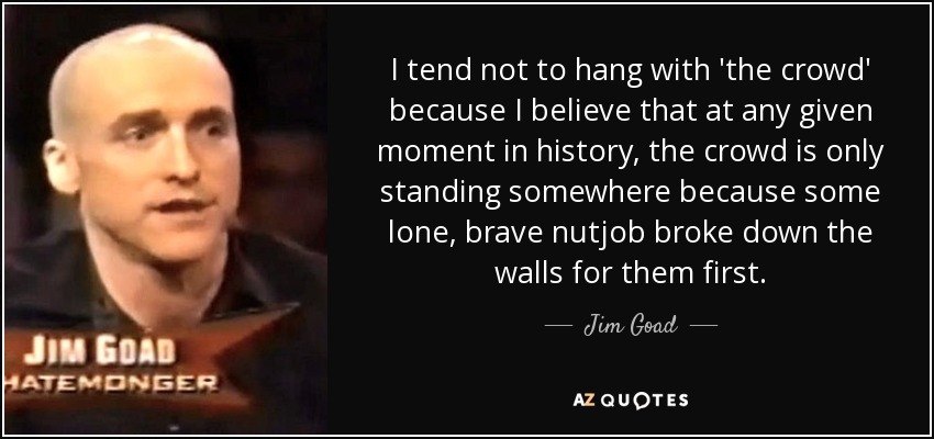I tend not to hang with 'the crowd' because I believe that at any given moment in history, the crowd is only standing somewhere because some lone, brave nutjob broke down the walls for them first. - Jim Goad