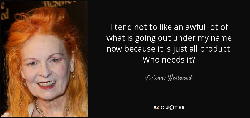 I tend not to like an awful lot of what is going out under my name now because it is just all product. Who needs it? - Vivienne Westwood