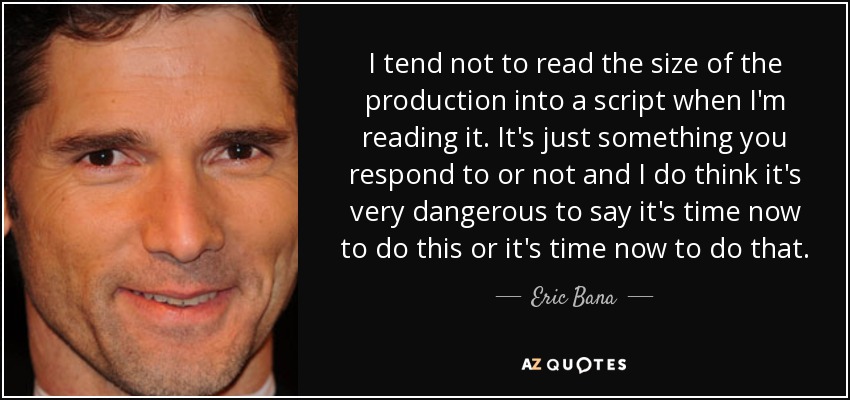 I tend not to read the size of the production into a script when I'm reading it. It's just something you respond to or not and I do think it's very dangerous to say it's time now to do this or it's time now to do that. - Eric Bana