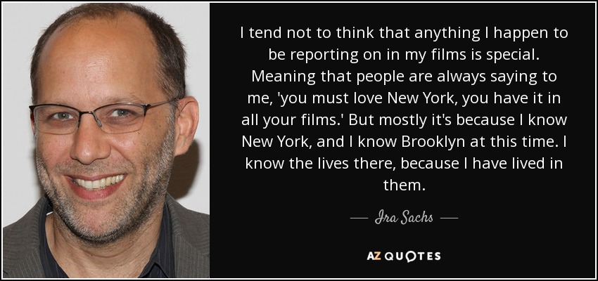 I tend not to think that anything I happen to be reporting on in my films is special. Meaning that people are always saying to me, 'you must love New York, you have it in all your films.' But mostly it's because I know New York, and I know Brooklyn at this time. I know the lives there, because I have lived in them. - Ira Sachs