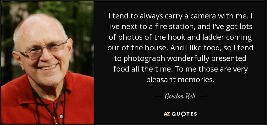 I tend to always carry a camera with me. I live next to a fire station, and I've got lots of photos of the hook and ladder coming out of the house. And I like food, so I tend to photograph wonderfully presented food all the time. To me those are very pleasant memories. - Gordon Bell