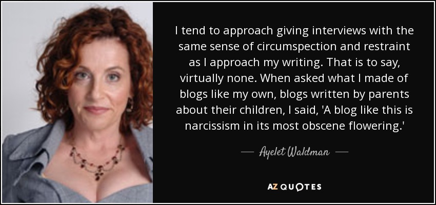 I tend to approach giving interviews with the same sense of circumspection and restraint as I approach my writing. That is to say, virtually none. When asked what I made of blogs like my own, blogs written by parents about their children, I said, 'A blog like this is narcissism in its most obscene flowering.' - Ayelet Waldman
