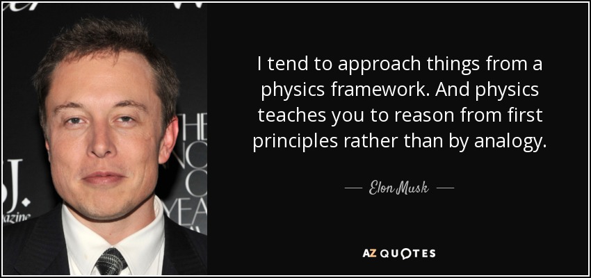I tend to approach things from a physics framework. And physics teaches you to reason from first principles rather than by analogy. - Elon Musk