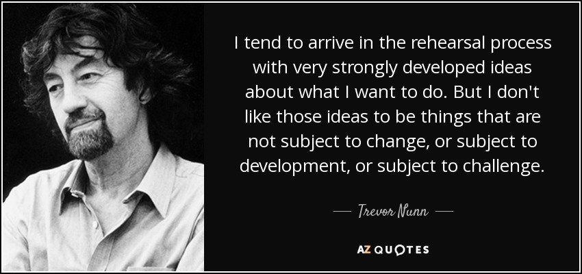 I tend to arrive in the rehearsal process with very strongly developed ideas about what I want to do. But I don't like those ideas to be things that are not subject to change, or subject to development, or subject to challenge. - Trevor Nunn
