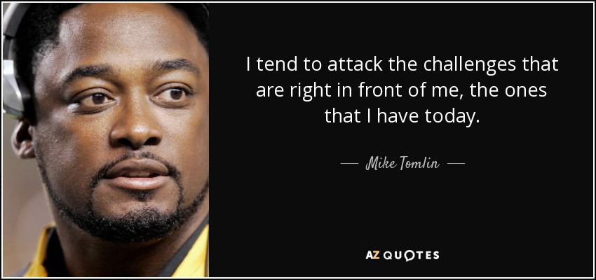I tend to attack the challenges that are right in front of me, the ones that I have today. - Mike Tomlin