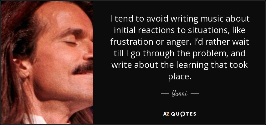 I tend to avoid writing music about initial reactions to situations, like frustration or anger. I’d rather wait till I go through the problem, and write about the learning that took place. - Yanni