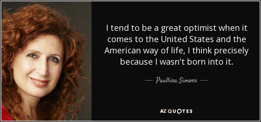 I tend to be a great optimist when it comes to the United States and the American way of life, I think precisely because I wasn't born into it. - Paullina Simons
