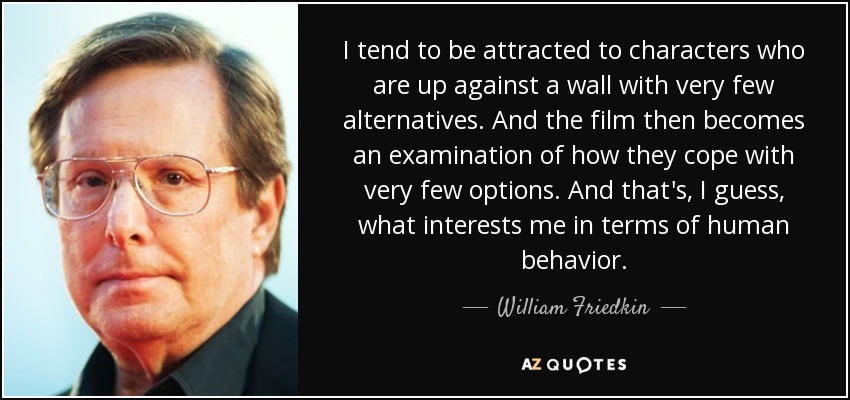 I tend to be attracted to characters who are up against a wall with very few alternatives. And the film then becomes an examination of how they cope with very few options. And that's, I guess, what interests me in terms of human behavior. - William Friedkin