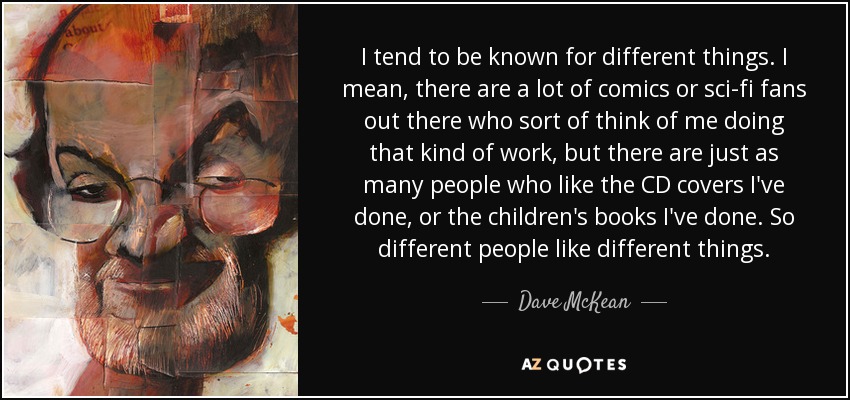 I tend to be known for different things. I mean, there are a lot of comics or sci-fi fans out there who sort of think of me doing that kind of work, but there are just as many people who like the CD covers I've done, or the children's books I've done. So different people like different things. - Dave McKean