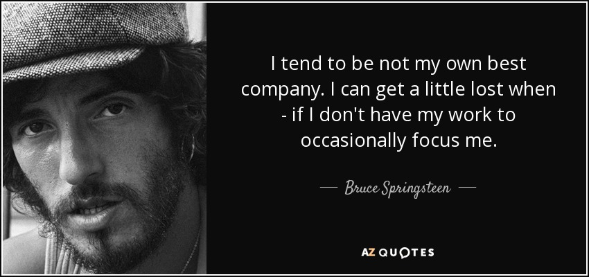 I tend to be not my own best company. I can get a little lost when - if I don't have my work to occasionally focus me. - Bruce Springsteen