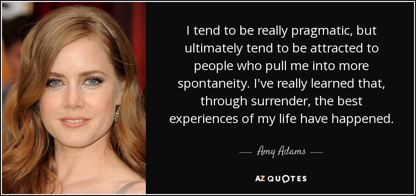 I tend to be really pragmatic, but ultimately tend to be attracted to people who pull me into more spontaneity. I've really learned that, through surrender, the best experiences of my life have happened. - Amy Adams