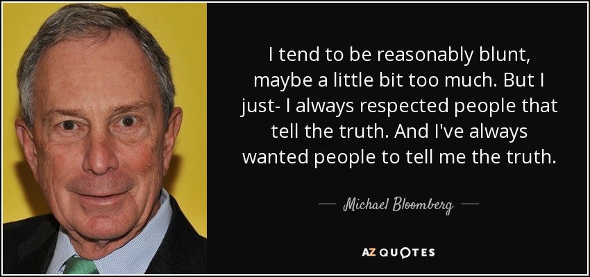 I tend to be reasonably blunt, maybe a little bit too much. But I just- I always respected people that tell the truth. And I've always wanted people to tell me the truth. - Michael Bloomberg