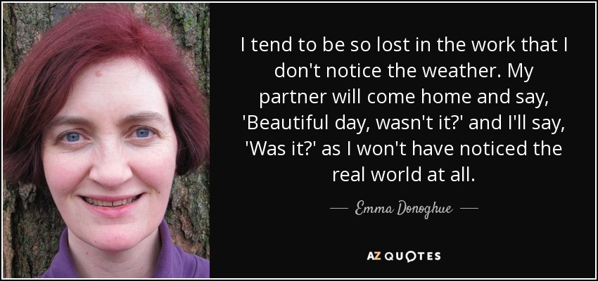I tend to be so lost in the work that I don't notice the weather. My partner will come home and say, 'Beautiful day, wasn't it?' and I'll say, 'Was it?' as I won't have noticed the real world at all. - Emma Donoghue