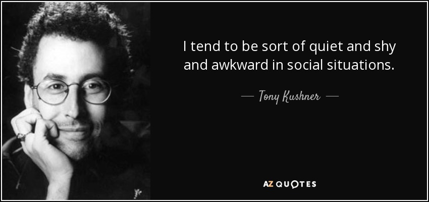 I tend to be sort of quiet and shy and awkward in social situations. - Tony Kushner