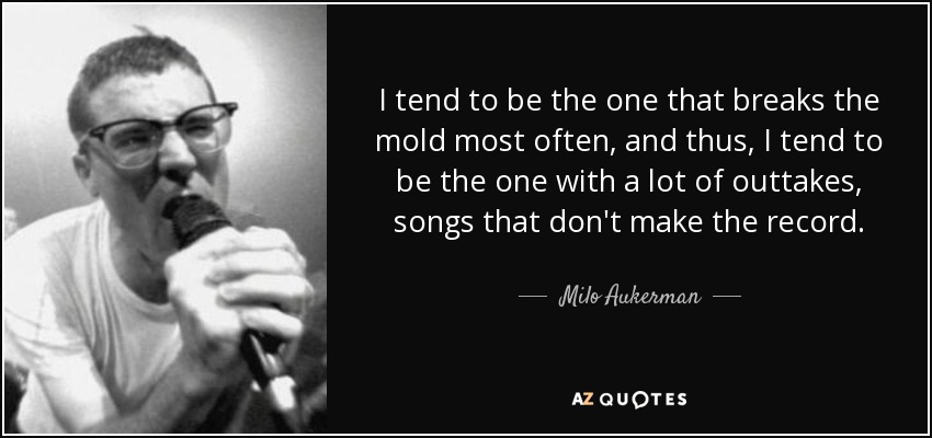 I tend to be the one that breaks the mold most often, and thus, I tend to be the one with a lot of outtakes, songs that don't make the record. - Milo Aukerman