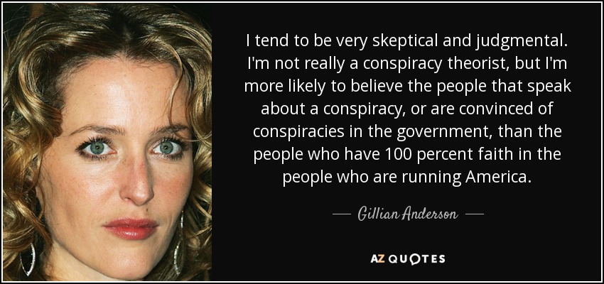 I tend to be very skeptical and judgmental. I'm not really a conspiracy theorist, but I'm more likely to believe the people that speak about a conspiracy, or are convinced of conspiracies in the government, than the people who have 100 percent faith in the people who are running America. - Gillian Anderson