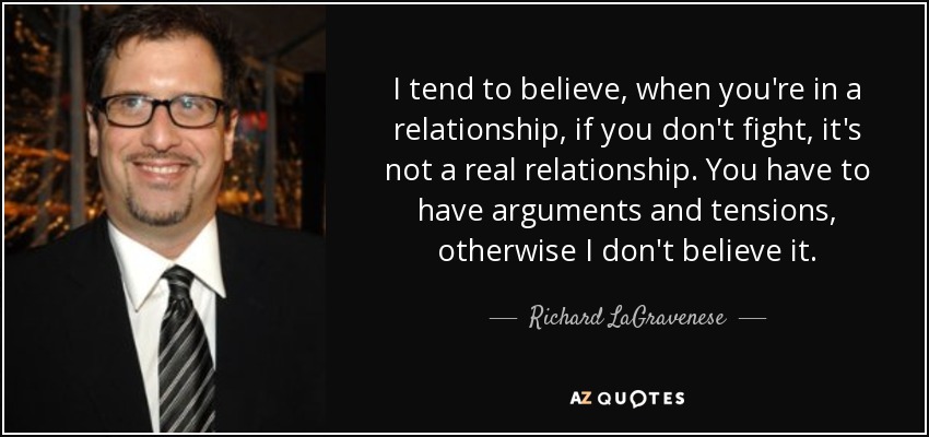 I tend to believe, when you're in a relationship, if you don't fight, it's not a real relationship. You have to have arguments and tensions, otherwise I don't believe it. - Richard LaGravenese