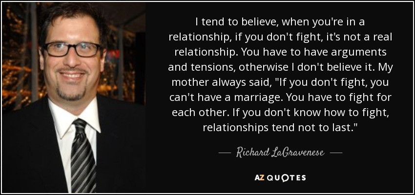 I tend to believe, when you're in a relationship, if you don't fight, it's not a real relationship. You have to have arguments and tensions, otherwise I don't believe it. My mother always said, 