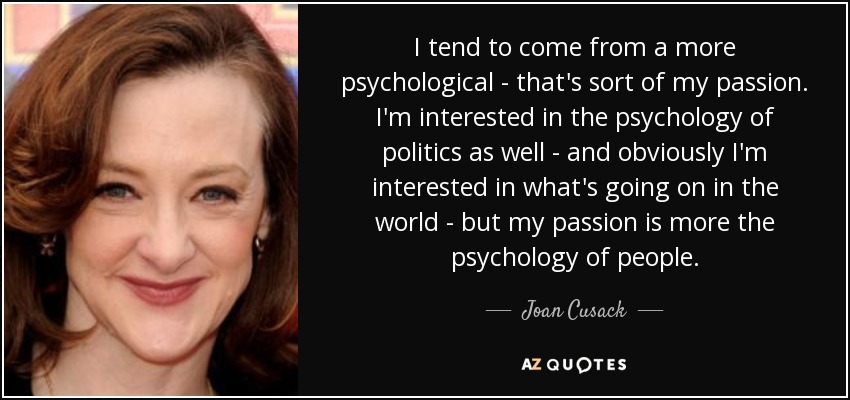 I tend to come from a more psychological - that's sort of my passion. I'm interested in the psychology of politics as well - and obviously I'm interested in what's going on in the world - but my passion is more the psychology of people. - Joan Cusack