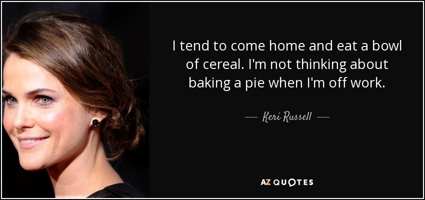I tend to come home and eat a bowl of cereal. I'm not thinking about baking a pie when I'm off work. - Keri Russell