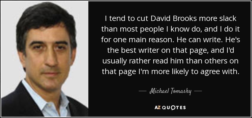 I tend to cut David Brooks more slack than most people I know do, and I do it for one main reason. He can write. He's the best writer on that page, and I'd usually rather read him than others on that page I'm more likely to agree with. - Michael Tomasky