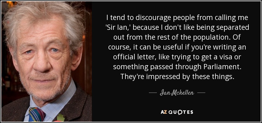 I tend to discourage people from calling me 'Sir Ian,' because I don't like being separated out from the rest of the population. Of course, it can be useful if you're writing an official letter, like trying to get a visa or something passed through Parliament. They're impressed by these things. - Ian Mckellen